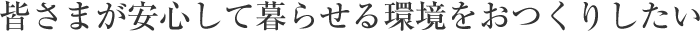 皆さまが安心して暮らせる環境をおつくりしたい